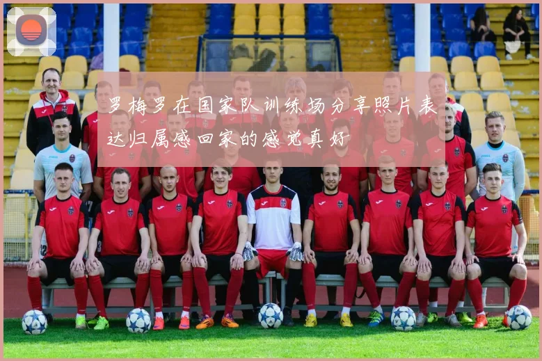 罗梅罗在国家队训练场分享照片表达归属感回家的感觉真好