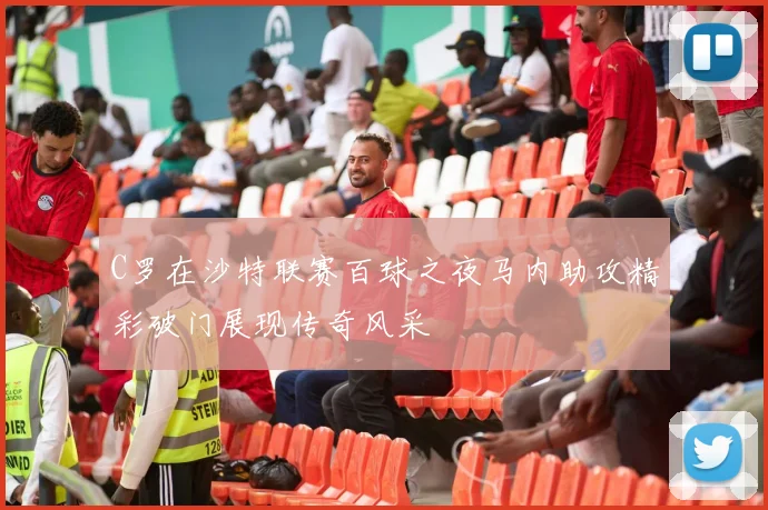 C罗在沙特联赛百球之夜马内助攻精彩破门展现传奇风采