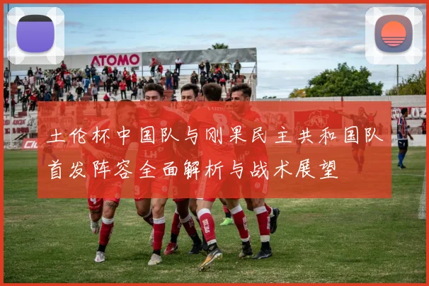 土伦杯中国队与刚果民主共和国队首发阵容全面解析与战术展望