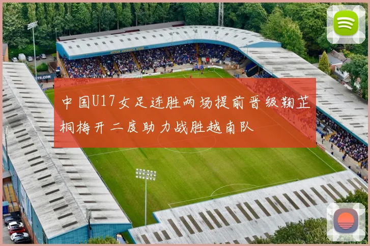 中国U17女足连胜两场提前晋级鞠芷桐梅开二度助力战胜越南队