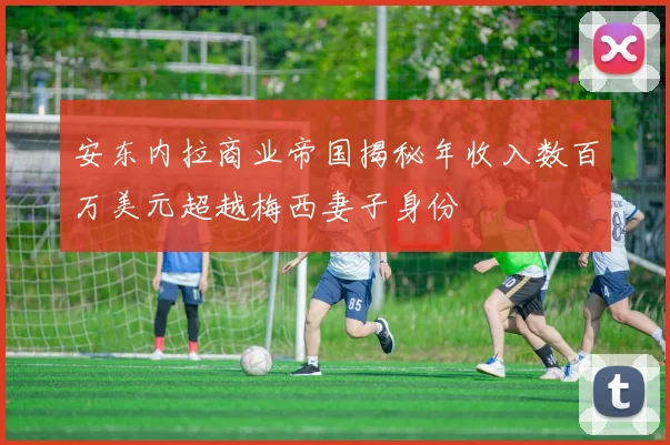 安东内拉商业帝国揭秘年收入数百万美元超越梅西妻子身份