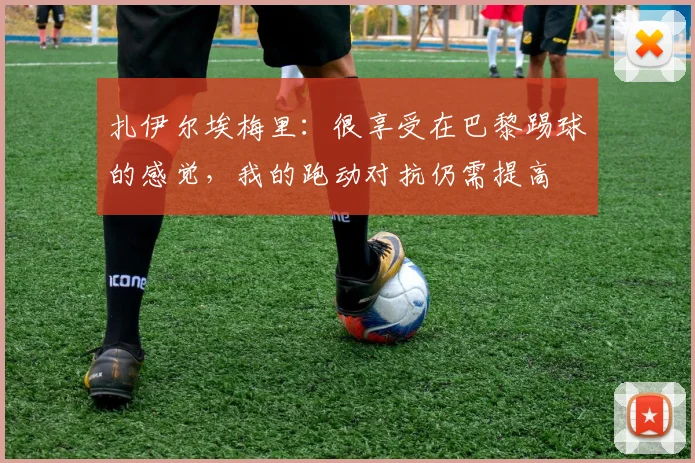 扎伊尔埃梅里：很享受在巴黎踢球的感觉，我的跑动对抗仍需提高
