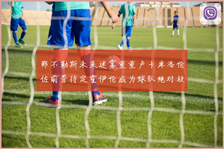 那不勒斯未来迷雾重重卢卡库洛伦佐前景待定霍伊伦成为球队绝对核心
