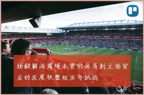 杨毅解读周琦未曾到访马刺主场背后的发展联盟经历与挑战
