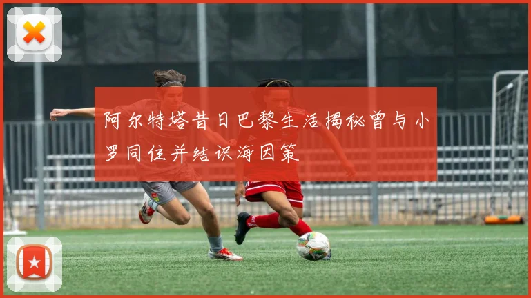 阿尔特塔昔日巴黎生活揭秘曾与小罗同住并结识海因策