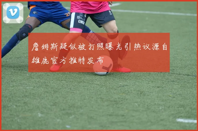 詹姆斯疑似被打照曝光引热议源自雄鹿官方推特发布