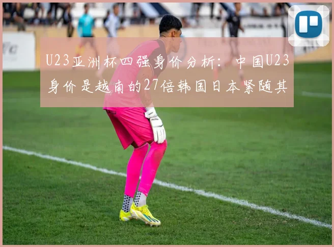 U23亚洲杯四强身价分析：中国U23身价是越南的27倍韩国日本紧随其后