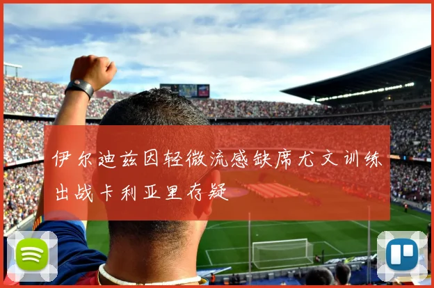 伊尔迪兹因轻微流感缺席尤文训练出战卡利亚里存疑