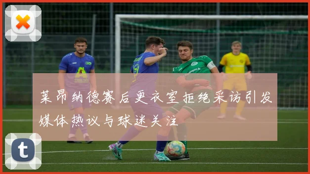 莱昂纳德赛后更衣室拒绝采访引发媒体热议与球迷关注