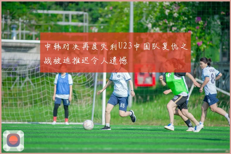 中韩对决再度失利U23中国队复仇之战被迫推迟令人遗憾