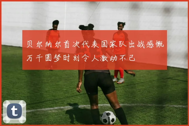 贝尔纳尔首次代表国家队出战感慨万千圆梦时刻令人激动不已