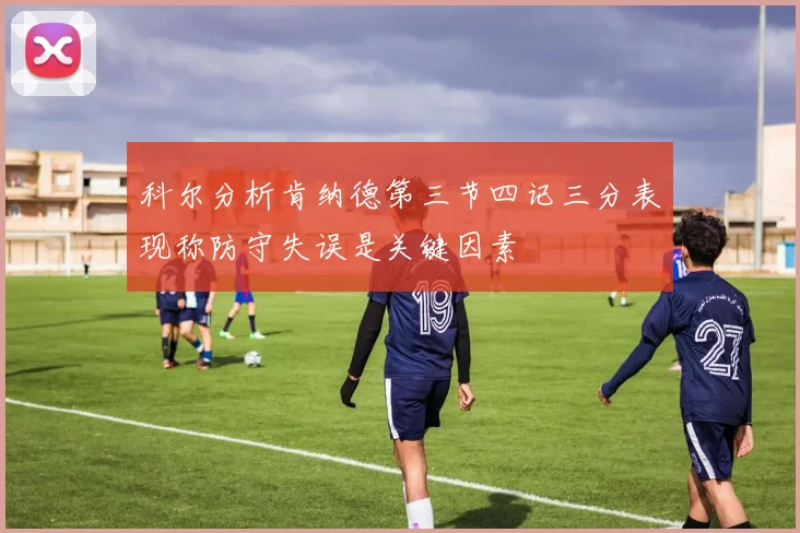 科尔分析肯纳德第三节四记三分表现称防守失误是关键因素