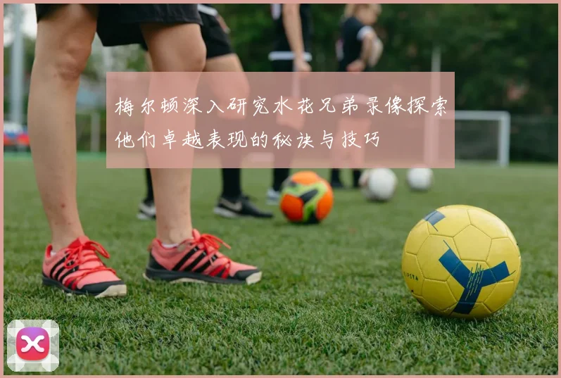 梅尔顿深入研究水花兄弟录像探索他们卓越表现的秘诀与技巧