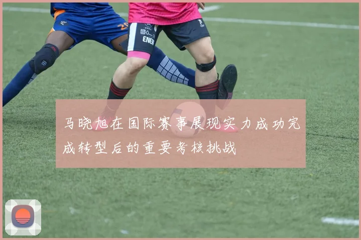 马晓旭在国际赛事展现实力成功完成转型后的重要考核挑战
