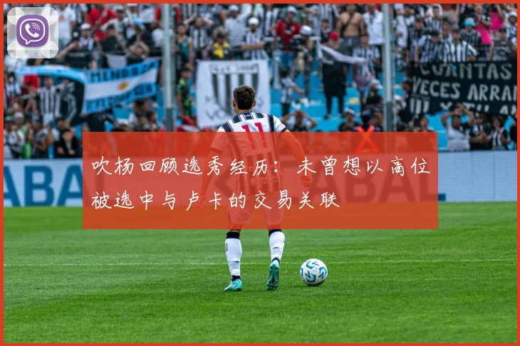 吹杨回顾选秀经历：未曾想以高位被选中与卢卡的交易关联