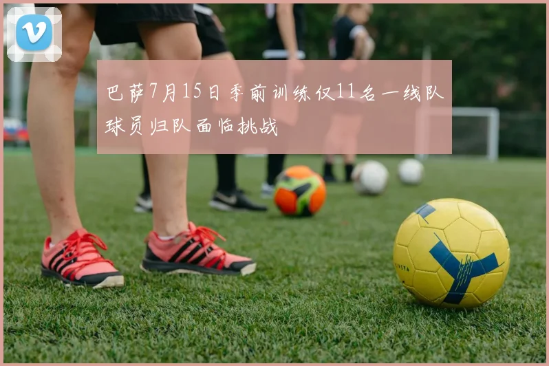 巴萨7月15日季前训练仅11名一线队球员归队面临挑战