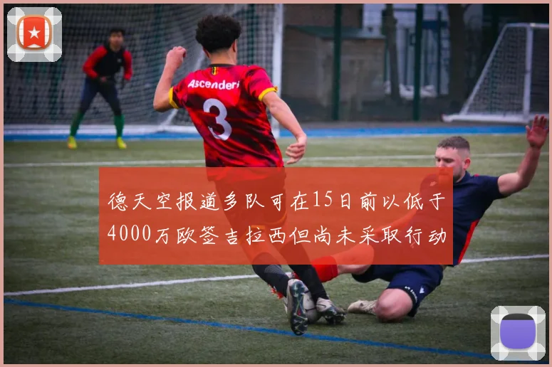 德天空报道多队可在15日前以低于4000万欧签吉拉西但尚未采取行动