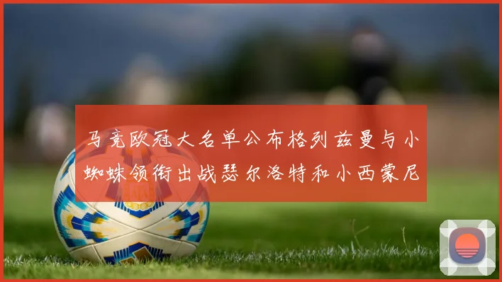 马竞欧冠大名单公布格列兹曼与小蜘蛛领衔出战瑟尔洛特和小西蒙尼在列