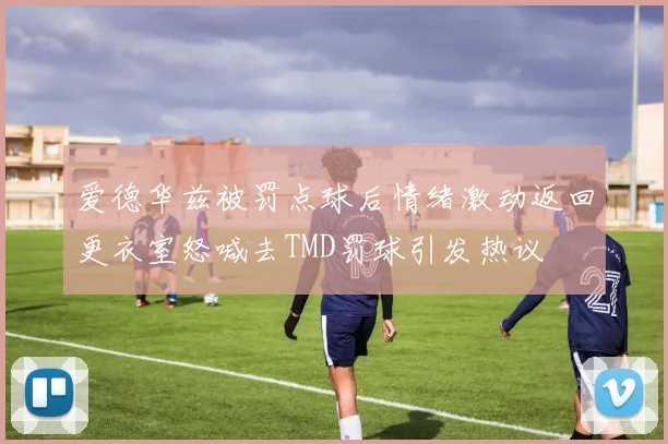 爱德华兹被罚点球后情绪激动返回更衣室怒喊去TMD罚球引发热议